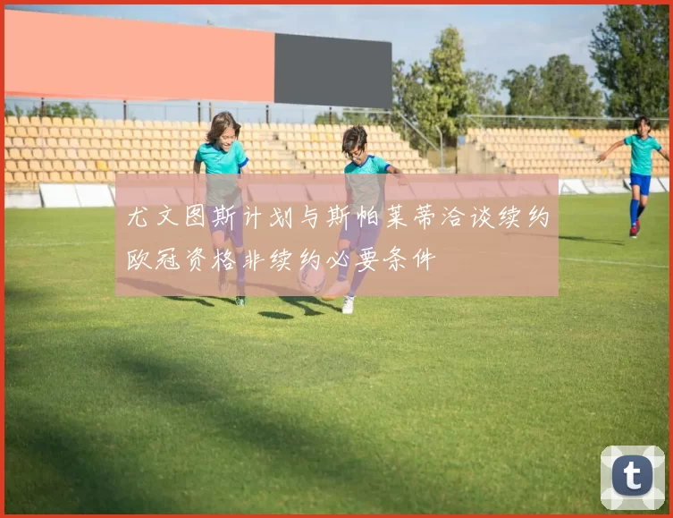 尤文图斯计划与斯帕莱蒂洽谈续约欧冠资格非续约必要条件