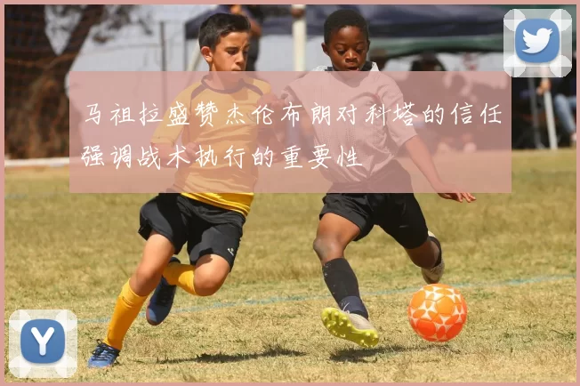 马祖拉盛赞杰伦布朗对科塔的信任强调战术执行的重要性