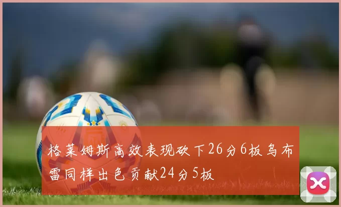 格莱姆斯高效表现砍下26分6板乌布雷同样出色贡献24分5板