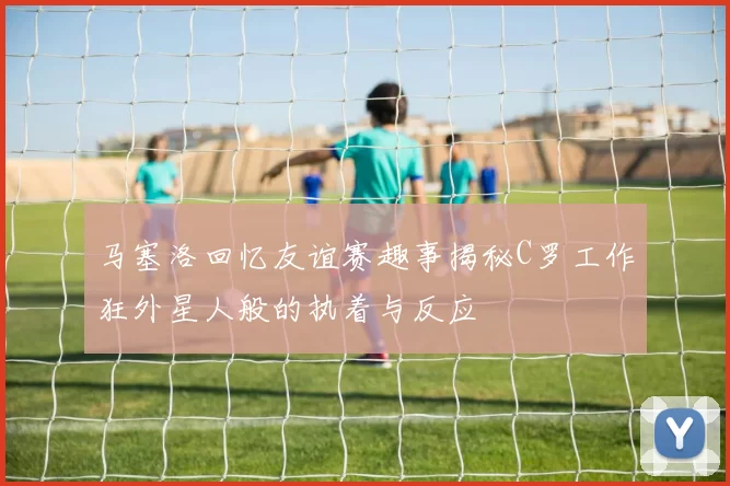 马塞洛回忆友谊赛趣事揭秘C罗工作狂外星人般的执着与反应