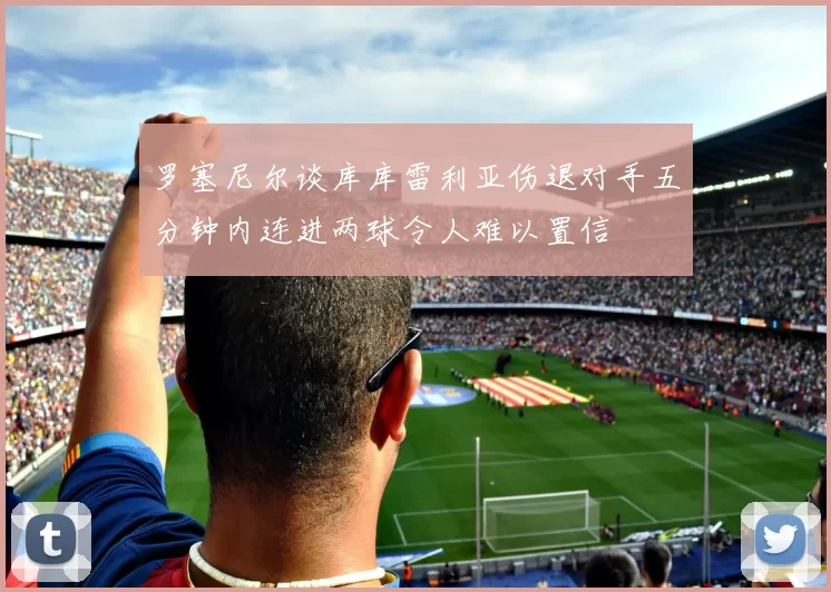罗塞尼尔谈库库雷利亚伤退对手五分钟内连进两球令人难以置信