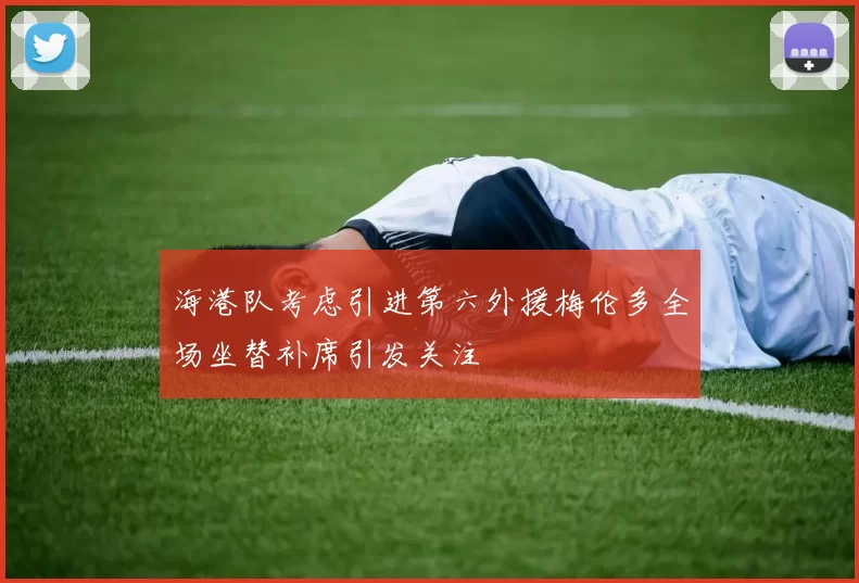海港队考虑引进第六外援梅伦多全场坐替补席引发关注