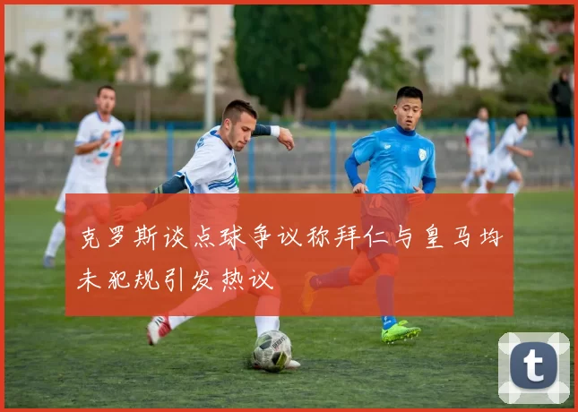克罗斯谈点球争议称拜仁与皇马均未犯规引发热议