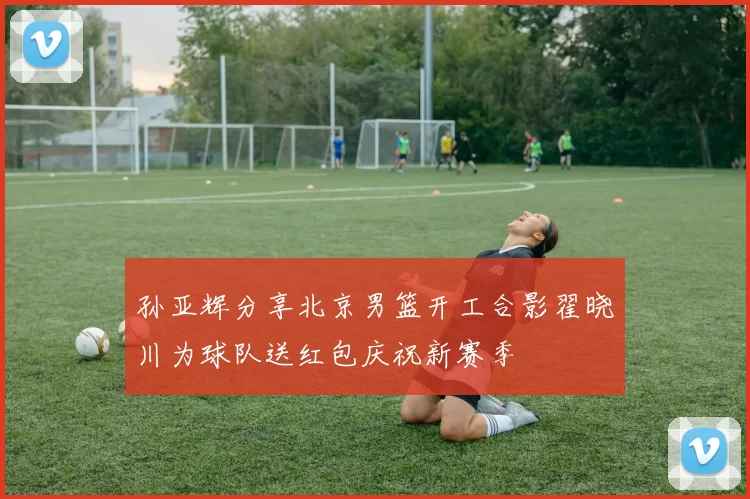 孙亚辉分享北京男篮开工合影翟晓川为球队送红包庆祝新赛季