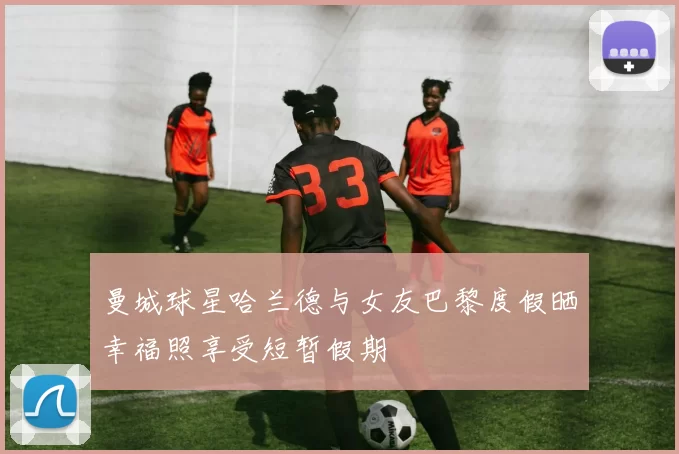 曼城球星哈兰德与女友巴黎度假晒幸福照享受短暂假期