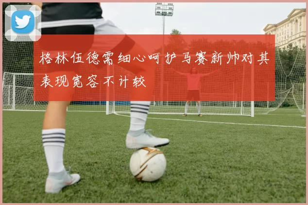 格林伍德需细心呵护马赛新帅对其表现宽容不计较