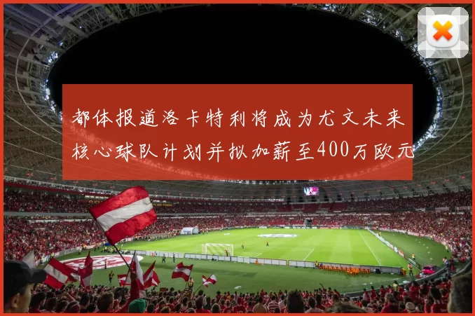 都体报道洛卡特利将成为尤文未来核心球队计划并拟加薪至400万欧元