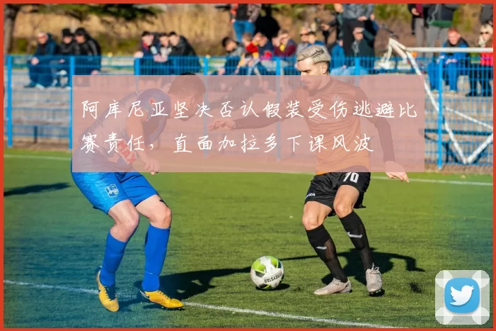 阿库尼亚坚决否认假装受伤逃避比赛责任，直面加拉多下课风波