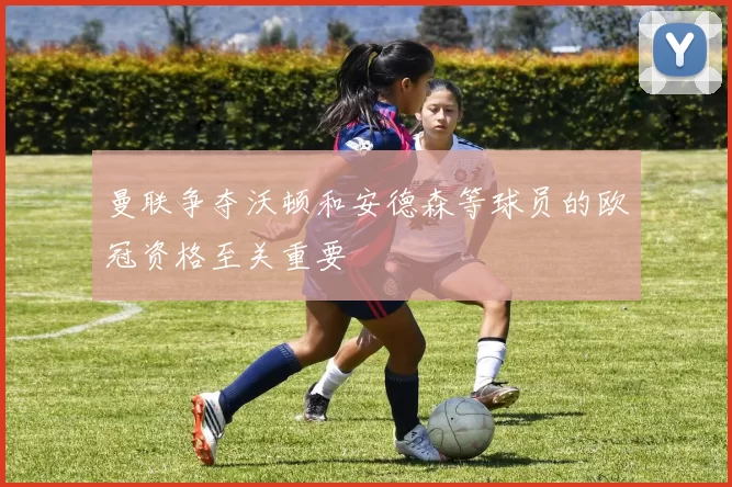 曼联争夺沃顿和安德森等球员的欧冠资格至关重要