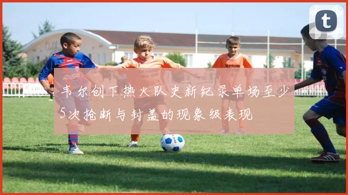 韦尔创下热火队史新纪录单场至少5次抢断与封盖的现象级表现