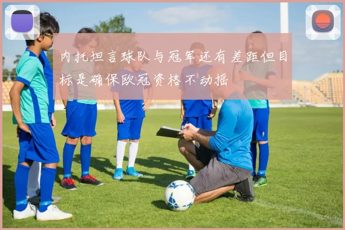 内托坦言球队与冠军还有差距但目标是确保欧冠资格不动摇