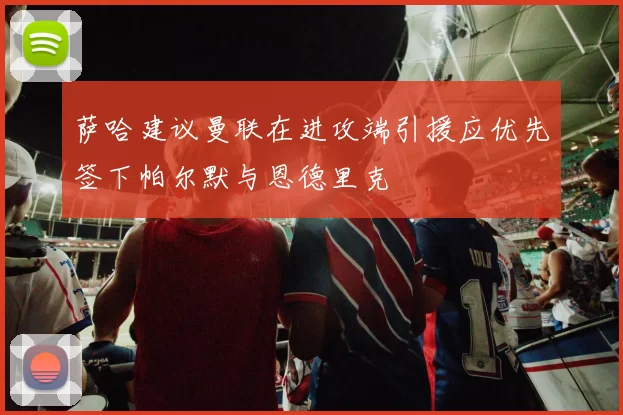 萨哈建议曼联在进攻端引援应优先签下帕尔默与恩德里克