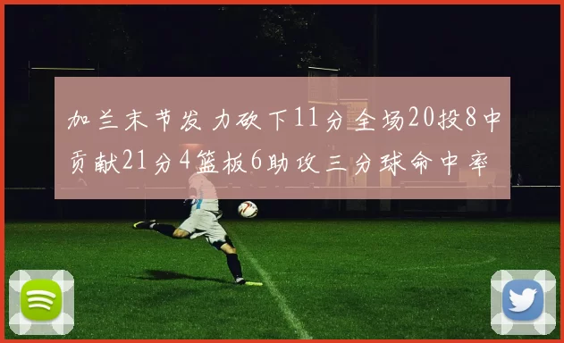 加兰末节发力砍下11分全场20投8中贡献21分4篮板6助攻三分球命中率高达375